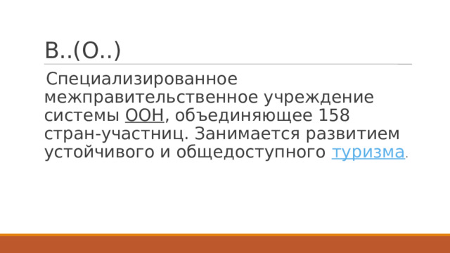 В..(О..) Специализированное межправительственное учреждение системы  ООН , объединяющее 158 стран-участниц. Занимается развитием устойчивого и общедоступного  туризма . 