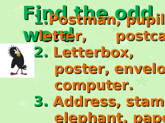 Find the odd word 1. Postman, pupil,  letter ,   postcard . 2. Letterbox, poster, envelope, computer . 3. Address, stamp, elephant, paper .   