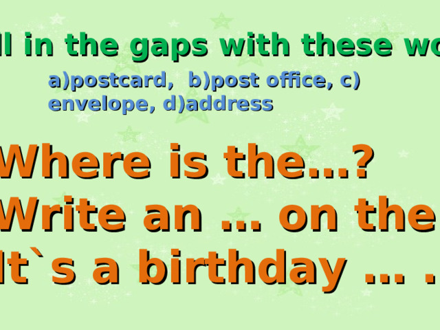 Fill in the gaps with these words: a)postcard, b)post office, c) envelope, d)address 1.Where is the…? 2.Write an … on the… . 3.It`s a birthday … .  