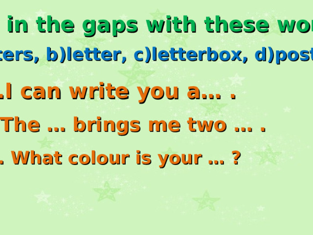 Fill in the gaps with these words: a)letters, b)letter, c)letterbox, d)postman 1.I can write you a… .  2.The … brings me two … .  3. What colour is your … ?  