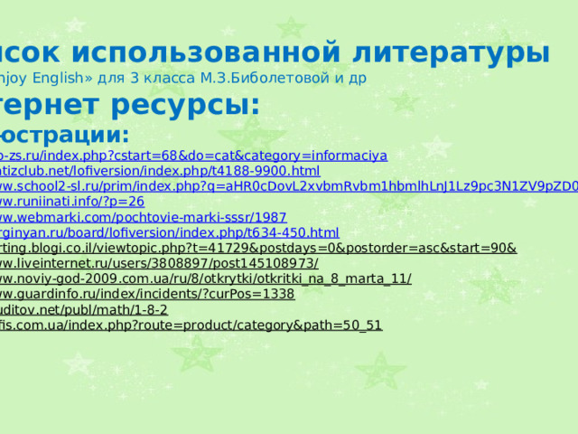 Список использованной литературы УМК « Enjoy English » для 3 класса М.З.Биболетовой и др Интернет ресурсы: Иллюстрации: http://seo-zs.ru/index.php?cstart=68&do=cat&category=informaciya  http://matizclub.net/lofiversion/index.php/t4188-9900.html  http://www.school2-sl.ru/prim/index.php?q=aHR0cDovL2xvbmRvbm1hbmlhLnJ1Lz9pc3N1ZV9pZD0zOA==  http://www.runiinati.info/?p=26  http://www.webmarki.com/pochtovie-marki-sssr/1987  http://kurginyan.ru/board/lofiversion/index.php/t634-450.html  http://karting.blogi.co.il/viewtopic.php?t=41729&postdays=0&postorder=asc&start=90&  http://www.liveinternet.ru/users/3808897/post145108973/  http://www.noviy-god-2009.com.ua/ru/8/otkrytki/otkritki_na_8_marta_11/  http://www.guardinfo.ru/index/incidents/?curPos=1338  http://eruditov.net/publ/math/1-8-2  http://4ofis.com.ua/index.php?route=product/category&path=50_51    