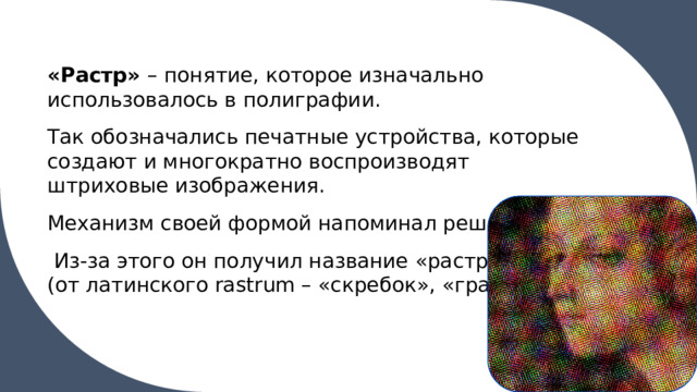 «Растр» – понятие, которое изначально использовалось в полиграфии. Так обозначались печатные устройства, которые создают и многократно воспроизводят штриховые изображения. Механизм своей формой напоминал решетку.  Из-за этого он получил название «растра» (от латинского rastrum – «скребок», «грабли»). 1 
