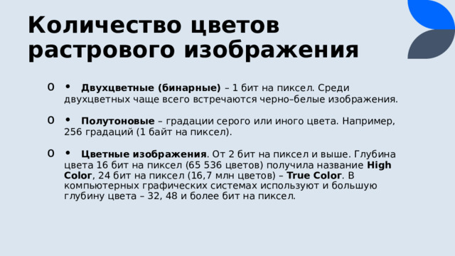 Количество цветов растрового изображения •  Двухцветные (бинарные) – 1 бит на пиксел. Среди двухцветных чаще всего встречаются черно–белые изображения. •  Полутоновые – градации серого или иного цвета. Например, 256 градаций (1 байт на пиксел). •  Цветные изображения . От 2 бит на пиксел и выше. Глубина цвета 16 бит на пиксел (65 536 цветов) получила название High Соlог , 24 бит на пиксел (16,7 млн цветов) – True Соlог . В компьютерных графических системах используют и большую глубину цвета – 32, 48 и более бит на пиксел. 