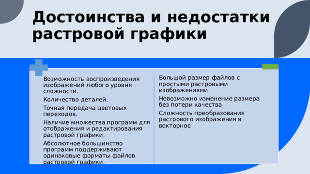 Достоинства и недостатки растровой графики Большой размер файлов с простыми растровыми изображениями Невозможно изменение размера без потери качества Сложность преобразования растрового изображения в векторное Возможность воспроизведения изображений любого уровня сложности. Количество деталей. Точная передача цветовых переходов. Наличие множества программ для отображения и редактирования растровой графики. Абсолютное большинство программ поддерживают одинаковые форматы файлов растровой графики. 