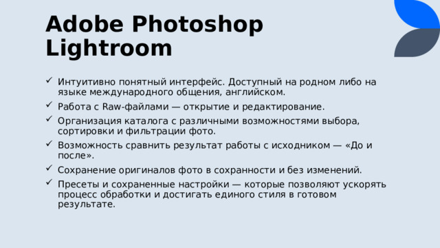Adobe Photoshop Lightroom Интуитивно понятный интерфейс. Доступный на родном либо на языке международного общения, английском. Работа с Raw-файлами — открытие и редактирование. Организация каталога с различными возможностями выбора, сортировки и фильтрации фото. Возможность сравнить результат работы с исходником — «До и после». Сохранение оригиналов фото в сохранности и без изменений. Пресеты и сохраненные настройки — которые позволяют ускорять процесс обработки и достигать единого стиля в готовом результате. 