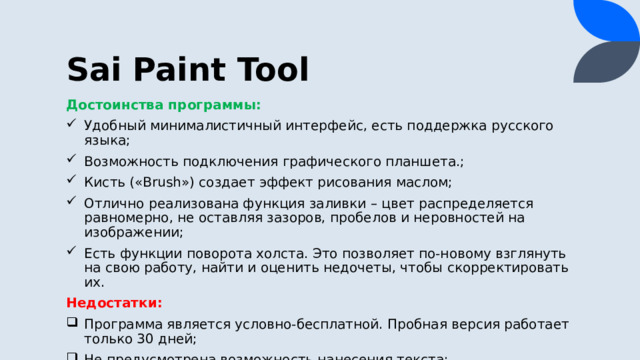 Sai Paint Tool Достоинства программы: Удобный минималистичный интерфейс, есть поддержка русского языка; Возможность подключения графического планшета.; Кисть («Brush») создает эффект рисования маслом; Отлично реализована функция заливки – цвет распределяется равномерно, не оставляя зазоров, пробелов и неровностей на изображении; Есть функции поворота холста. Это позволяет по-новому взглянуть на свою работу, найти и оценить недочеты, чтобы скорректировать их. Недостатки: Программа является условно-бесплатной. Пробная версия работает только 30 дней; Не предусмотрена возможность нанесения текста; Нет функций для последующей обработки картинки. 