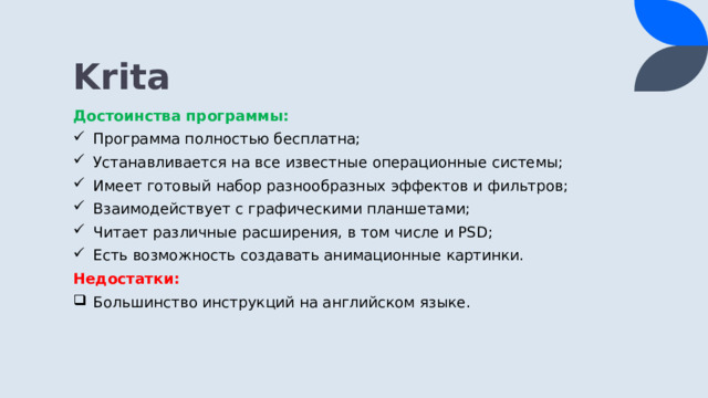 Krita Достоинства программы: Программа полностью бесплатна; Устанавливается на все известные операционные системы; Имеет готовый набор разнообразных эффектов и фильтров; Взаимодействует с графическими планшетами; Читает различные расширения, в том числе и PSD; Есть возможность создавать анимационные картинки. Недостатки: Большинство инструкций на английском языке. 