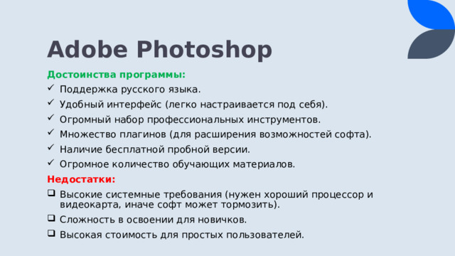 Adobe Photoshop Достоинства программы: Поддержка русского языка. Удобный интерфейс (легко настраивается под себя). Огромный набор профессиональных инструментов. Множество плагинов (для расширения возможностей софта). Наличие бесплатной пробной версии. Огромное количество обучающих материалов. Недостатки: Высокие системные требования (нужен хороший процессор и видеокарта, иначе софт может тормозить). Сложность в освоении для новичков. Высокая стоимость для простых пользователей. 