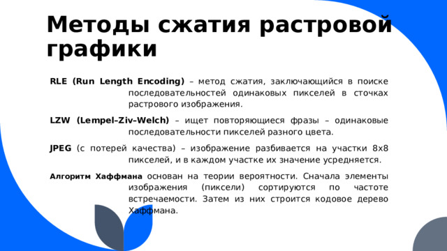 Методы сжатия растровой графики RLE (Run Length Encoding) – метод сжатия, заключающийся в поиске последовательностей одинаковых пикселей в сточках растрового изображения. LZW (Lempel–Ziv–Welch) – ищет повторяющиеся фразы – одинаковые последовательности пикселей разного цвета. JPEG (с потерей качества) – изображение разбивается на участки 8x8 пикселей, и в каждом участке их значение усредняется. Алгоритм Хаффмана  основан на теории вероятности. Сначала элементы изображения (пиксели) сортируются по частоте встречаемости. Затем из них строится кодовое дерево Хаффмана. 