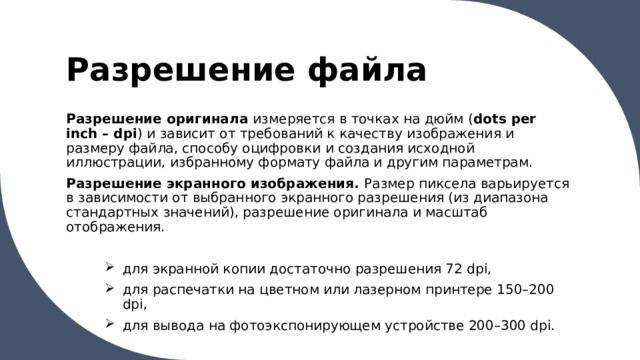 Разрешение файла Разрешение оригинала измеряется в точках на дюйм ( dots per inch – dpi ) и зависит от требований к качеству изображения и размеру файла, способу оцифровки и создания исходной иллюстрации, избранному формату файла и другим параметрам. Разрешение экранного изображения. Размер пиксела варьируется в зависимости от выбранного экранного разрешения (из диапазона стандартных значений), разрешение оригинала и масштаб отображения. для экранной копии достаточно разрешения 72 dpi, для распечатки на цветном или лазерном принтере 150–200 dpi, для вывода на фотоэкспонирующем устройстве 200–300 dpi. 