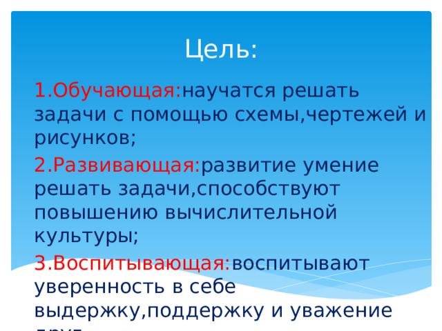 Цель: 1.Обучающая: научатся решать задачи с помощью схемы,чертежей и рисунков; 2.Развивающая: развитие умение решать задачи,способствуют повышению вычислительной культуры; 3.Воспитывающая: воспитывают уверенность в себе выдержку,поддержку и уважение друг к другу 