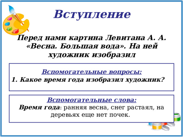 Вступление Перед нами картина Левитана А. А. «Весна. Большая вода». На ней художник изобразил  Вспомогательные вопросы:  Какое время года изобразил художник?  Вспомогательные слова: Время года : ранняя весна, снег растаял, на деревьях еще нет почек. 