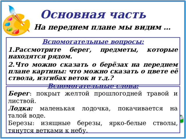 Основная часть На переднем плане мы видим …   Вспомогательные вопросы: Рассмотрите берег, предметы, которые находятся рядом. Что можно сказать о берёзах на переднем плане картины: что можно сказать о цвете её ствола, изгибах веток и т.д.?  Вспомогательные слова: Берег : покрыт желтой прошлогодней травой и листвой. Лодка: маленькая лодочка, покачивается на талой воде. Березы: изящные березы, ярко-белые стволы, тянутся ветками к небу.   