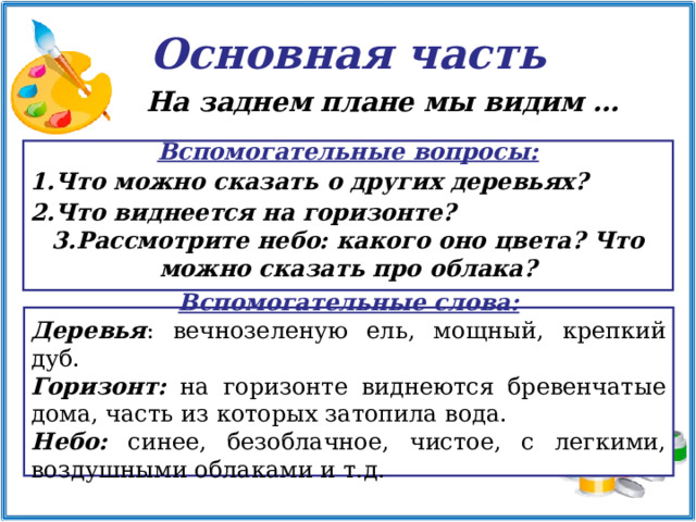 Основная часть На заднем плане мы видим …   Вспомогательные вопросы: Что можно сказать о других деревьях? Что виднеется на горизонте? Рассмотрите небо: какого оно цвета? Что можно сказать про облака?   Вспомогательные слова: Деревья : вечнозеленую ель, мощный, крепкий дуб. Горизонт: на горизонте виднеются бревенчатые дома, часть из которых затопила вода. Небо: синее, безоблачное, чистое, с легкими, воздушными облаками и т.д.    