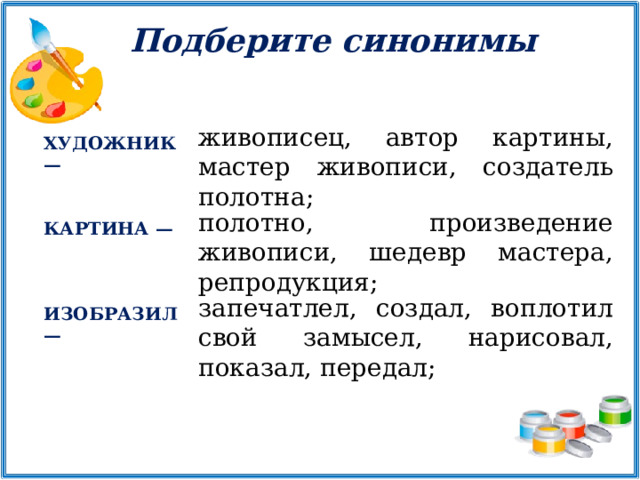 Подберите синонимы живописец, автор картины, мастер живописи, создатель полотна; ХУДОЖНИК — полотно, произведение живописи, шедевр мастера, репродукция; КАРТИНА — запечатлел, создал, воплотил свой замысел, нарисовал, показал, передал; ИЗОБРАЗИЛ — 