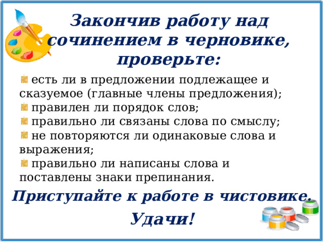 Закончив работу над сочинением в черновике, проверьте:  есть ли в предложении подлежащее и сказуемое (главные члены предложения);  правилен ли порядок слов;  правильно ли связаны слова по смыслу;  не повторяются ли одинаковые слова и выражения;  правильно ли написаны слова и поставлены знаки препинания. Приступайте к работе в чистовике.   Удачи! 