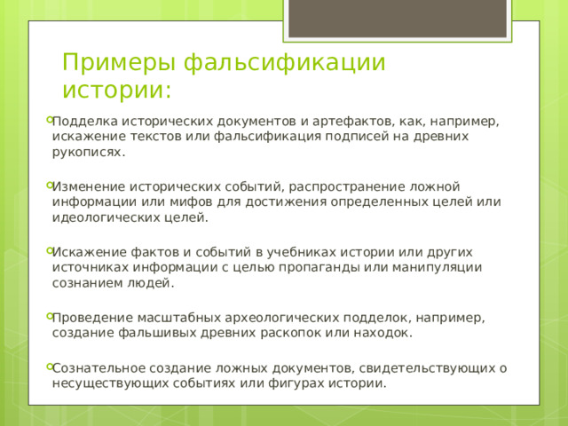 Примеры фальсификации истории: Подделка исторических документов и артефактов, как, например, искажение текстов или фальсификация подписей на древних рукописях. Изменение исторических событий, распространение ложной информации или мифов для достижения определенных целей или идеологических целей. Искажение фактов и событий в учебниках истории или других источниках информации с целью пропаганды или манипуляции сознанием людей. Проведение масштабных археологических подделок, например, создание фальшивых древних раскопок или находок. Сознательное создание ложных документов, свидетельствующих о несуществующих событиях или фигурах истории. 