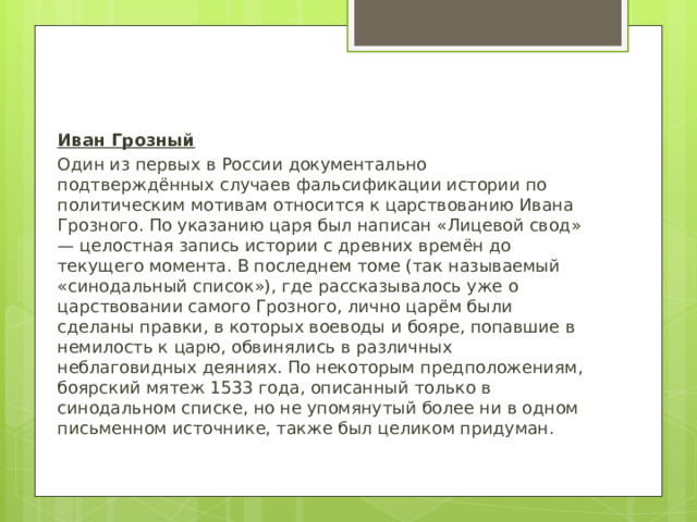 Иван Грозный Один из первых в России документально подтверждённых случаев фальсификации истории по политическим мотивам относится к царствованию Ивана Грозного. По указанию царя был написан «Лицевой свод» — целостная запись истории с древних времён до текущего момента. В последнем томе (так называемый «синодальный список»), где рассказывалось уже о царствовании самого Грозного, лично царём были сделаны правки, в которых воеводы и бояре, попавшие в немилость к царю, обвинялись в различных неблаговидных деяниях. По некоторым предположениям, боярский мятеж 1533 года, описанный только в синодальном списке, но не упомянутый более ни в одном письменном источнике, также был целиком придуман. 