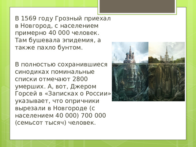В 1569 году Грозный приехал в Новгород, с населением примерно 40 000 человек. Там бушевала эпидемия, а также пахло бунтом. В полностью сохранившиеся синодиках поминальные списки отмечают 2800 умерших. А, вот, Джером Горсей в «Записках о России» указывает, что опричники вырезали в Новгороде (с населением 40 000) 700 000 (семьсот тысяч) человек. 