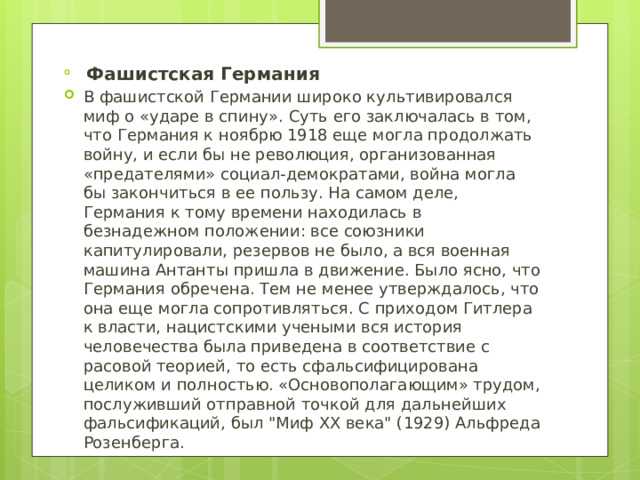  Фашистская Германия В фашистской Германии широко культивировался миф о «ударе в спину». Суть его заключалась в том, что Германия к ноябрю 1918 еще могла продолжать войну, и если бы не революция, организованная «предателями» социал-демократами, война могла бы закончиться в ее пользу. На самом деле, Германия к тому времени находилась в безнадежном положении: все союзники капитулировали, резервов не было, а вся военная машина Антанты пришла в движение. Было ясно, что Германия обречена. Тем не менее утверждалось, что она еще могла сопротивляться. С приходом Гитлера к власти, нацистскими учеными вся история человечества была приведена в соответствие с расовой теорией, то есть сфальсифицирована целиком и полностью. «Основополагающим» трудом, послуживший отправной точкой для дальнейших фальсификаций, был 