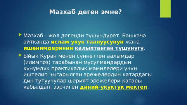 Мазхаб деген эмне? Мазхаб - жол дегенди түшүндүрөт. Башкача айтканда ислам укук таануусунун жана ишенимдеринин  калыптанган түшүнүгү . Ыйык Куран менен сүннөттөн аалымдар (илимпоз) тарабынан мусулмандардын күнүмдүк практикалык мамилелери үчүн иштелип чыгарылган эрежелердин катардагы дин тутуучулар шарият эрежелери катары кабылдап, ээрчиген диний-укуктук мектеп . 