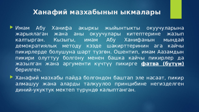 Ханафий мазхабынын ыкмалары Имам Абу Ханифа акыркы жыйынтыкты окуучуларына жарыялаган жана аны окуучулары китептерине жазып калтырган. Кызыгы, имам Абу Ханифанын мындай демократиялык методу кээде шакирттеринин ага кайчы пикирлерде болушуна шарт түзгөн. Ошентип, имам Аазамдын пикири олуттуу болгону менен башка кайчы пикирлер да жазылган жана аргументи күчтүү пикирге фатва (бүтүм) берилген. Ханафий мазхабы пайда болгондон баштап эле насаат, пикир алмашуу жана аларды талкуулоо принцибине негизделген диний-укуктук мектеп түрүндө калыптанган. 