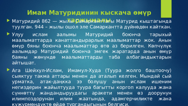 Имам Матуридинин кыскача өмүр таржымалы Матуридий 862 — жылы Самарканттагы Матурид кыштагында туулган. 944 – жылы ошол эле Самаркантта дүйнөдөн кайткан. Улуу ислам аалымы Матуридий боюнча тарыхый маалыматтарда канаттандырарлык маалыматтар жок. Анын өмүр бяны боюнча маалыматтар өтө аз берилген. Көпчүлүк аалымдар Матуридий боюнча эмгек жаратарда анын өмүр баяны жөнүндө маалыматтарды таба албагандыктарын айтышат.  Ага Шейхул-Ислам, Имамул-Худа (Туура жолго баштоочу) сыяктуу такма аттары менен да аталып келген. Мындай сый урматка, атак-даңкка ээ болушу анын ислам ишеним негиздерин жайылтууда туура багытты коргоп калууда жана сүннөттү жандандыруудагы аракети менен өз доорунун илимпоздорунан илим жаатында, адамгерчиликте жана күжүрмөндүктө өйдө тургандыгынын белгиси. 