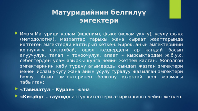 Матуридийнин белгилүү  эмгектери Имам Матуриди калам (ишеним), фыкх (ислам укугу), усулу фыкх (методология), мазхаптар тарыхы жана кыраат жааттарында көптөгөн эмгектерди калтырып кеткен. Бирок, анын эмгектеринин көпчүлүгү сакталбай, ошол кездердеги ар кандай басып алуучулук, талап – тоноочулук, апаат – кырсыктардан ж.б.у.с. себептерден улам азыркы кунгө чейин жетпей калган. Жоголгон эмгектеринин көбү түрдүү агымдарды сындап жазган эмгектери менен ислам укугу жана анын усулу туралуу жазылган эмгектери болчу. Анын эмгектеринен болгону кырктай кол жазмасы табылган; «Тавилатул – Куран»   жана «Китабут – таухид» аттуу китептери азыркы күнгө чейин жеткен. 