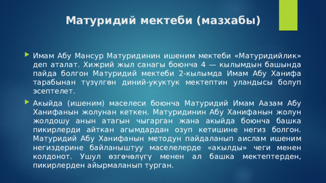 Матуридий мектеби (мазхабы) Имам Абу Мансур Матуридинин ишеним мектеби «Матуридийлик» деп аталат. Хижрий жыл санагы боюнча 4 — кылымдын башында пайда болгон Матуридий мектеби 2-кылымда Имам Абу Ханифа тарабынан түзүлгөн диний-укуктук мектептин уландысы болуп эсептелет. Акыйда (ишеним) маселеси боюнча Матуридий Имам Аазам Абу Ханифанын жолунан кеткен. Матуридинин Абу Ханифанын жолун жолдошу анын атагын чыгарган жана акыйда боюнча башка пикирлерди айткан агымдардан озуп кетишине негиз болгон. Матуридий Абу Ханифанын методун пайдаланып аислам ишеним негиздерине байланыштуу маселелерде «акылды» чеги менен колдонот. Ушул өзгөчөлүгү менен ал башка мектептерден, пикирлерден айырмаланып турган. 