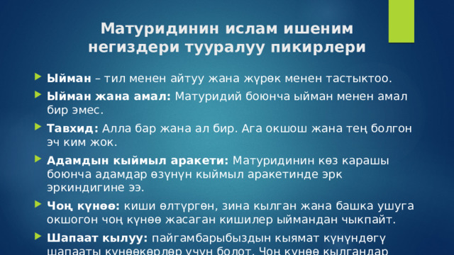 Матуридинин ислам ишеним негиздери тууралуу пикирлери Ыйман – тил менен айтуу жана жүрөк менен тастыктоо. Ыйман жана амал:  Матуридий боюнча ыйман менен амал бир эмес. Тавхид:  Алла бар жана ал бир. Ага окшош жана тең болгон эч ким жок.   Адамдын кыймыл аракети: Матуридинин көз карашы боюнча адамдар өзүнүн кыймыл аракетинде эрк эркиндигине ээ. Чоң күнөө: киши өлтүргөн, зина кылган жана башка ушуга окшогон чоң күнөө жасаган кишилер ыймандан чыкпайт. Шапаат кылуу: пайгамбарыбыздын кыямат күнүндөгү шапааты күнөөкөрлөр үчүн болот. Чоң күнөө кылгандар ыймандан чыкпагандыктан Алла аларды кечириши мүмкүн. 