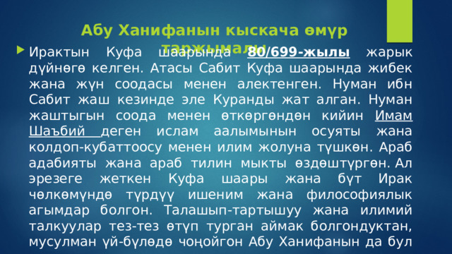 Абу Ханифанын кыскача өмүр таржымалы Ирактын Куфа шаарында 80/699-жылы жарык дүйнөгө келген. Атасы Сабит Куфа шаарында жибек жана жүн соодасы менен алектенген. Нуман ибн Сабит жаш кезинде эле Куранды жат алган. Нуман жаштыгын соода менен өткөргөндөн кийин Имам Шаъбий деген ислам аалымынын осуяты жана колдоп-кубаттоосу менен илим жолуна түшкөн. Араб адабияты жана араб тилин мыкты өздөштүргөн. Ал эрезеге жеткен Куфа шаары жана бүт Ирак чөлкөмүндө түрдүү ишеним жана философиялык агымдар болгон. Талашып-тартышуу жана илимий талкуулар тез-тез өтүп турган аймак болгондуктан, мусулман үй-бүлөдө чоңойгон Абу Ханифанын да бул ишенимге таандык тартышуулар жана талкууларга кез-кези менен катышып тургандыгы айтылат. 