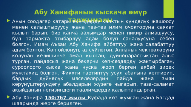 Абу Ханифанын кыскача өмүр таржымалы Анын соодагер катары өкүмдөрдү калктын күндөлүк жашоосу менен салыштыруусу жана тез-тез илим очокторуна саякат кылып барып, бир канча аалымдар менен пикир алмашуусу, бул тармакта этибарлуу адам болуп саналуусуна себеп болгон.  Имам Аъзам Абу Ханифа айбаттуу жана салабаттуу адам болгон. Көп ойлонуп, аз сүйлөгөн, Алланын чектөөлөрүнө колунан келишинче амал кылган, дүйнөпарастыктан алыс турган, пайдасыз жана бекерчи кеп-сөздөрдү жактырбаган, суроолорго кыска жана нуска жооп берген аябай зирек мужтахид болгон. Фикхти тартиптүү усул абалына келтирип, бардык дүйнөлүк маселелердин пайда жана зыян көрүнүштөрүндөгү абалдарын жүзөгө чыгарып, таза-саламат акыйданын негизиндеги таалимдерди калыптандырган. Абу Ханифа 150/767 жылы Куфада көз жумган жана Багдад шаарында жерге берилген. 
