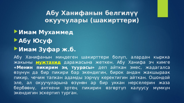 Абу Ханифанын белгилүү  окуучулары (шакирттери) Имам Мухаммед Абу Юсуф Имам Зуфар ж.б. Абу Ханифанын миңдеген шакирттери болуп, алардан кыркка жакыны мужтахид даражасына жеткен. Абу Ханифа эч кимге «Менин пикирим эң туурасы» деп айткан эмес, жадагалса өзүнүн да бир пикири бар экендигин, бирок андан жакшыраак пикир, чечим тапкан адамды ээрчүү керектигин айткан. Ошондой эле, ал окуучуларына өзүнөн ар бир уккан нерселерин жаза бербөөнү, анткени эртең пикирин өзгөртүп калуусу мүмкүн экендигин эскертип турган. 
