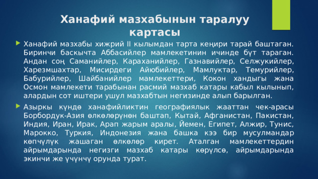 Ханафий мазхабынын таралуу картасы Ханафий мазхабы хижрий II кылымдан тарта кеңири тарай баштаган. Биринчи баскычта Аббасийлер мамлекетинин ичинде бүт тараган. Андан соң Саманийлер, Караханийлер, Газнавийлер, Селжукийлер, Харезмшахтар, Мисирдеги Айюбийлер, Мамлуктар, Темурийлер, Бабурийлер, Шайбанийлер мамлекеттери, Кокон хандыгы жана Осмон мамлекети тарабынан расмий мазхаб катары кабыл кылынып, алардын сот иштери ушул мазхабтын негизинде алып барылган. Азыркы күндө ханафийликтин географиялык жааттан чек-арасы Борбордук-Азия өлкөлөрүнөн баштап, Кытай, Афганистан, Пакистан, Индия, Иран, Ирак, Арап жарым аралы, Йемен, Египет, Алжир, Тунис, Марокко, Туркия, Индонезия жана башка кээ бир мусулмандар көпчүлүк жашаган өлкөлөр кирет. Аталган мамлекеттердин айрымдарында негизги мазхаб катары көрүлсө, айрымдарында экинчи же үчүнчү орунда турат.  