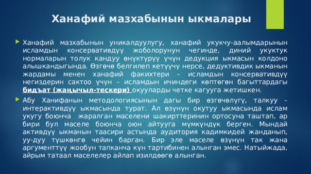 Ханафий мазхабынын ыкмалары Ханафий мазхабынын уникалдуулугу, ханафий укукчу-аалымдарынын исламдын консервативдүү жоболорунун чегинде, диний укуктук нормаларын толук кандуу өнүктүрүү үчүн дедукция ыкмасын колдоно алышкандыгында. Өзгөчө белгилеп кетүүчү нерсе, дедуктивдик ыкманын жардамы менен ханафий факихтери – исламдын консервативдүү негиздерин сактоо үчүн – исламдын ичиндеги көптөгөн багыттардагы бидъат (жаңычыл-тескери) окууларды четке кагууга жетишкен. Абу Ханифанын методологиясынын дагы бир өзгөчөлүгү, талкуу – интерактивдүү ыкмасында турат. Ал өзүнүн окутуу ыкмасында ислам укугу боюнча жаралган маселени шакирттеринин ортосуна таштап, ар бири бул маселе боюнча оюн айтууга мүмкүндүк берген. Мындай активдүү ыкманын таасири астында аудитория кадимкидей жанданып, уу-дуу түшкөнгө чейин барган. Бир эле маселе өзүнүн так жана аргументтүү жообун тапканча күн тартибинен алынган эмес. Натыйжада, айрым татаал маселелер айлап изилдөөгө алынган. 