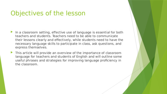 Objectives of the lesson In a classroom setting, effective use of language is essential for both teachers and students. Teachers need to be able to communicate their lessons clearly and effectively, while students need to have the necessary language skills to participate in class, ask questions, and express themselves. This article will provide an overview of the importance of classroom language for teachers and students of English and will outline some useful phrases and strategies for improving language proficiency in the classroom. 