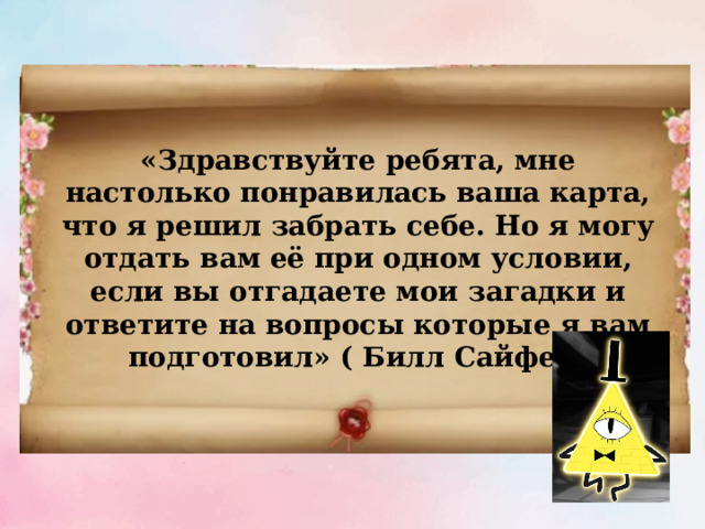 «Здравствуйте ребята, мне настолько понравилась ваша карта, что я решил забрать себе. Но я могу отдать вам её при одном условии, если вы отгадаете мои загадки и ответите на вопросы которые я вам подготовил» ( Билл Сайфер) 