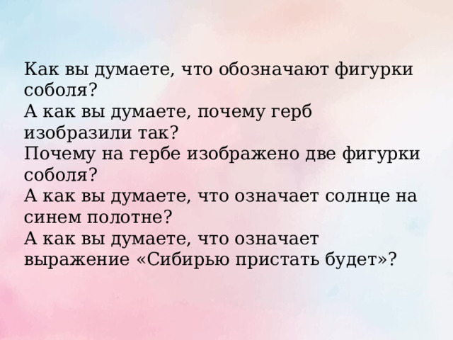 Как вы думаете, что обозначают фигурки соболя? А как вы думаете, почему герб изобразили так? Почему на гербе изображено две фигурки соболя? А как вы думаете, что означает солнце на синем полотне? А как вы думаете, что означает выражение «Сибирью пристать будет»? 