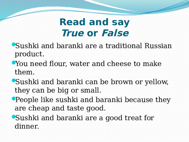 Read and say  True  or  False Sushki and baranki are a traditional Russian product.  You need flour, water and cheese to make them.  Sushki and baranki can be brown or yellow, they can be big or small.  People like sushki and baranki because they are cheap and taste good.  Sushki and baranki are a good treat for dinner. 