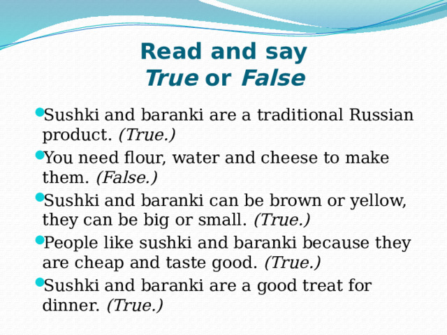 Read and say  True  or  False Sushki and baranki are a traditional Russian product.  (True.) You need flour, water and cheese to make them.  (False.) Sushki and baranki can be brown or yellow, they can be big or small.  (True.) People like sushki and baranki because they are cheap and taste good.  (True.) Sushki and baranki are a good treat for dinner.  (True.) 