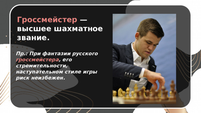 Гроссмейстер — высшее шахматное звание. Пр.: При фантазии русского гроссмейстера , его стремительности, наступательном стиле игры риск неизбежен. 