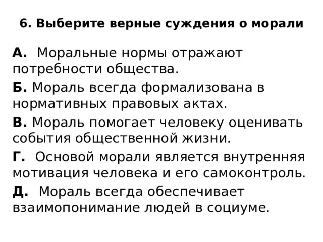 6. Выберите верные суждения о морали   А. Моральные нормы отражают потребности общества. Б. Мораль всегда формализована в нормативных правовых актах. В. Мораль помогает человеку оценивать события общественной жизни. Г. Основой морали является внутренняя мотивация человека и его самоконтроль. Д. Мораль всегда обеспечивает взаимопонимание людей в социуме. 