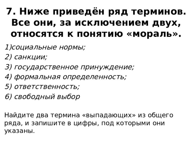 7. Ниже приведён ряд терминов. Все они, за исключением двух, относятся к понятию «мораль». социальные нормы; 2) санкции; 3) государственное принуждение; 4) формальная определенность; 5) ответственность; 6) свободный выбор   Найдите два термина «выпадающих» из общего ряда, и запишите в цифры, под которыми они указаны. 