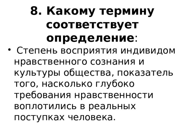 8. Какому термину соответствует определение :   Степень восприятия индивидом нравственного сознания и культуры общества, показатель того, насколько глубоко требования нравственности воплотились в реальных поступках человека. 