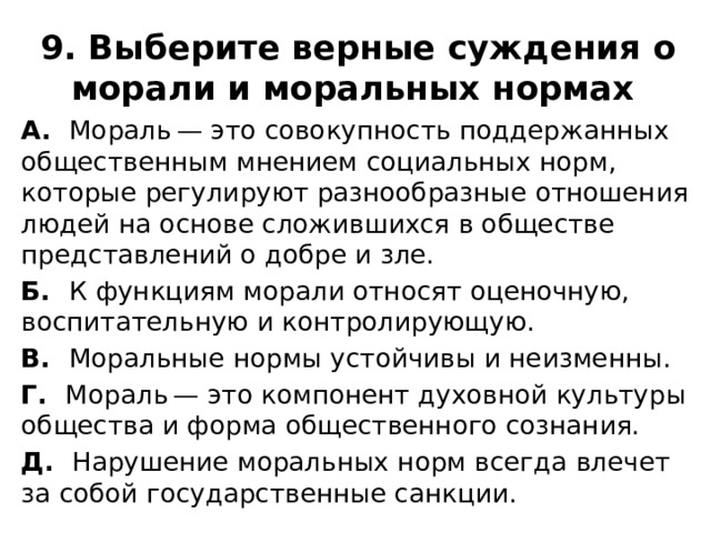 9. Выберите верные суждения о морали и моральных нормах  А. Мораль — это совокупность поддержанных общественным мнением социальных норм, которые регулируют разнообразные отношения людей на основе сложившихся в обществе представлений о добре и зле. Б. К функциям морали относят оценочную, воспитательную и контролирующую. В. Моральные нормы устойчивы и неизменны. Г. Мораль — это компонент духовной культуры общества и форма общественного сознания. Д. Нарушение моральных норм всегда влечет за собой государственные санкции. 