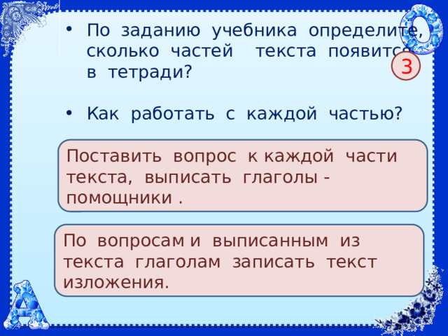 По заданию учебника определите, сколько частей текста появится в тетради? Как работать с каждой частью? 3 Поставить вопрос к каждой части текста, выписать глаголы - помощники . По вопросам и выписанным из текста глаголам записать текст изложения. 