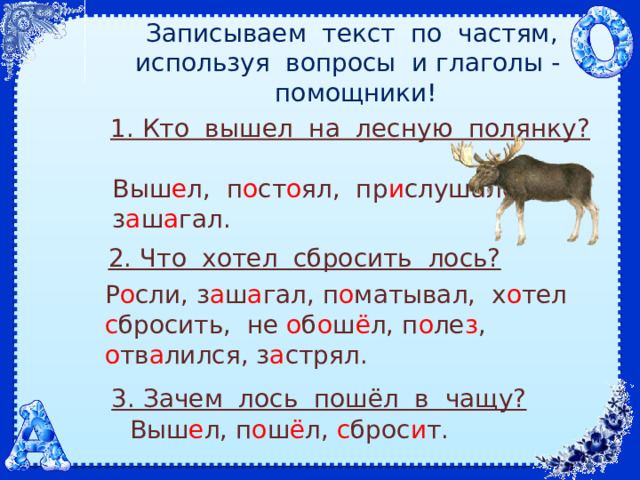 Записываем текст по частям, используя вопросы и глаголы - помощники! 1. Кто вышел на лесную полянку? Выш е л, п о ст о ял, пр и слушался, з а ш а гал. 2. Что хотел сбросить лось? Р о сли, з а ш а гал, п о матывал, х о тел с бросить, не о б о ш ё л, п о ле з , о тв а лился, з а стрял. 3. Зачем лось пошёл в чащу? Выш е л, п о ш ё л, с брос и т. 