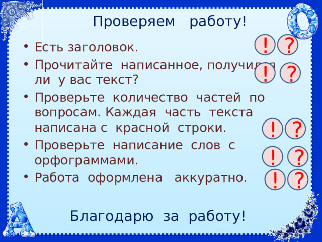 Проверяем работу! ! ? Есть заголовок. Прочитайте написанное, получился ли у вас текст? Проверьте количество частей по вопросам. Каждая часть текста написана с красной строки. Проверьте написание слов с орфограммами. Работа оформлена аккуратно. ! ? ! ? ! ? ! ? Благодарю за работу!  