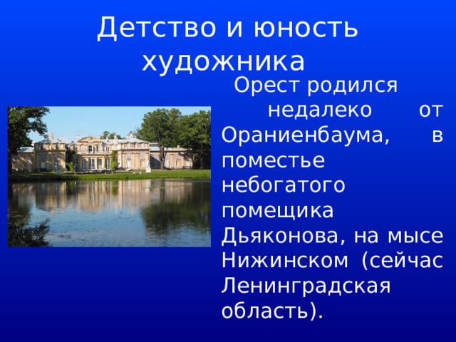 Детство и юность художника  Орест родился  недалеко от Ораниенбаума, в поместье небогатого помещика Дьяконова, на мысе Нижинском (сейчас Ленинградская область). 