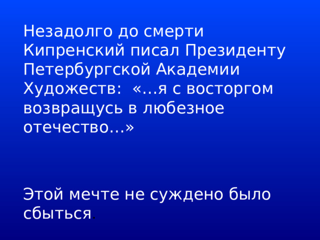  Незадолго до смерти Кипренский писал Президенту Петербургской Академии Художеств: «…я с восторгом возвращусь в любезное отечество…»   Этой мечте не суждено было сбыться . 